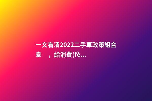 一文看清2022二手車政策組合拳，給消費(fèi)者帶來(lái)了什么？